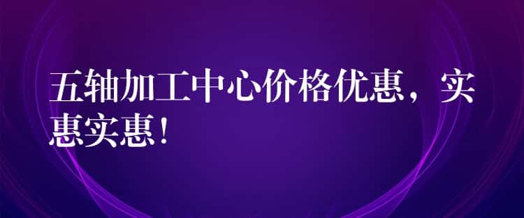 五轴加工中心价格优惠,实惠实惠! 五轴加工中心价格优惠,实惠实惠!
