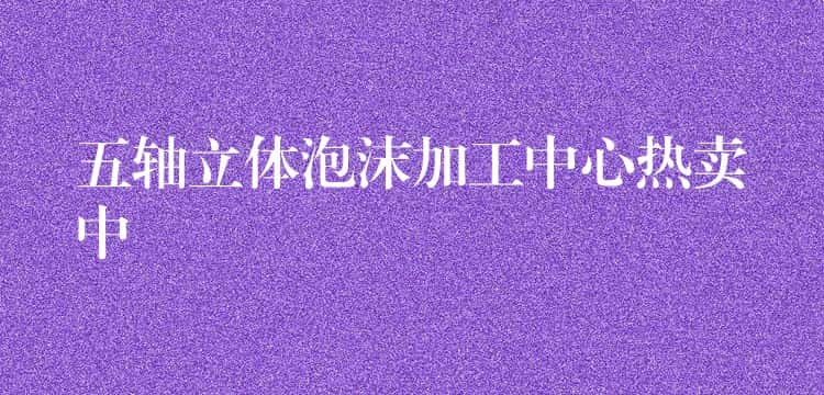 五轴立体泡沫加工中心热卖中 五轴立体泡沫加工中心热卖中