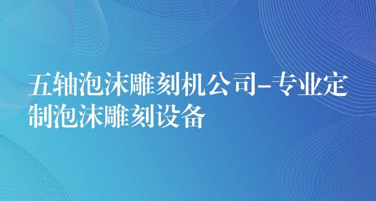 五轴泡沫雕刻机公司-专业定制泡沫雕刻设备 五轴泡沫雕刻机公司-专业定制泡沫雕刻设备