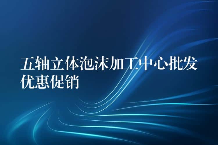 五轴立体泡沫加工中心批发优惠促销 五轴立体泡沫加工中心批发优惠促销