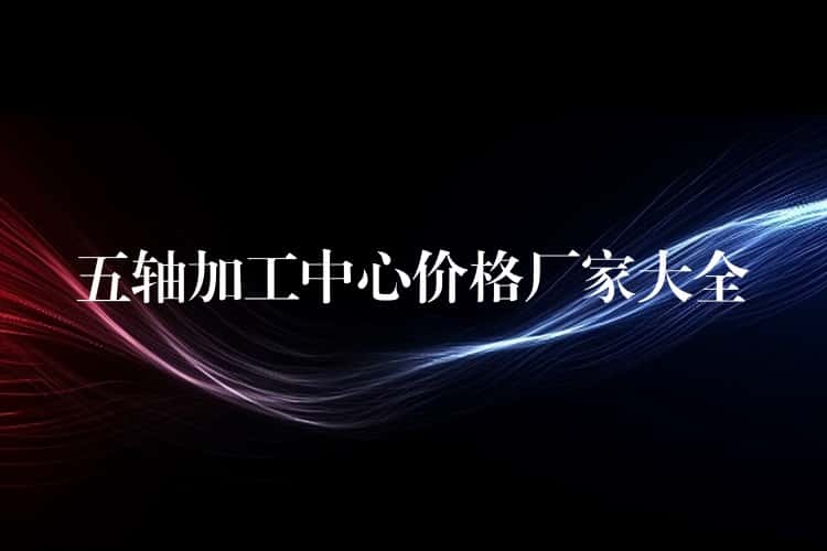 五轴加工中心价格厂家大全 五轴加工中心价格厂家大全