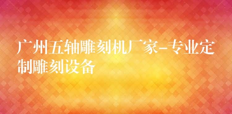 广州五轴雕刻机厂家-专业定制雕刻设备 广州五轴雕刻机厂家-专业定制雕刻设备