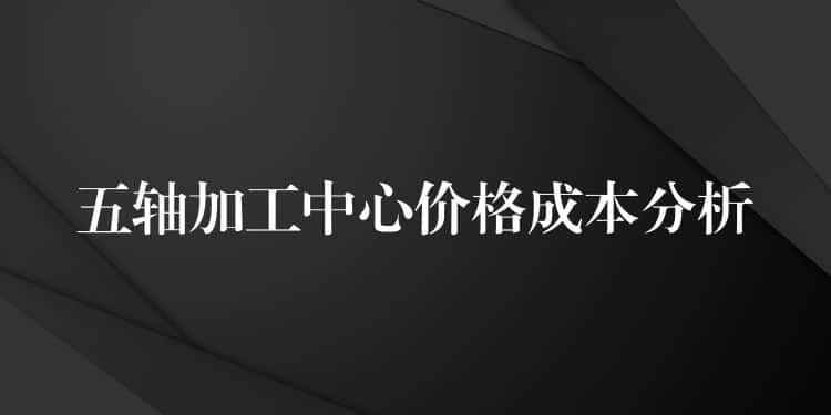 五轴加工中心价格成本分析 五轴加工中心价格成本分析