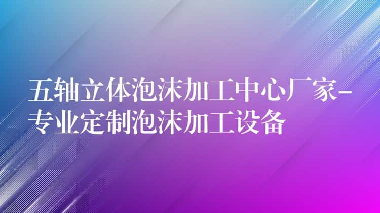 五轴立体泡沫加工中心厂家-专业定制泡沫加工设备 五轴立体泡沫加工中心厂家-专业定制泡沫加工设备