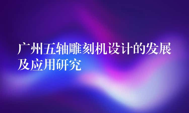 广州五轴雕刻机设计的发展及应用研究 广州五轴雕刻机设计的发展及应用研究