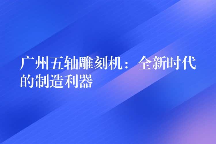 广州五轴雕刻机:全新时代的制造利器 广州五轴雕刻机:全新时代的制造利器