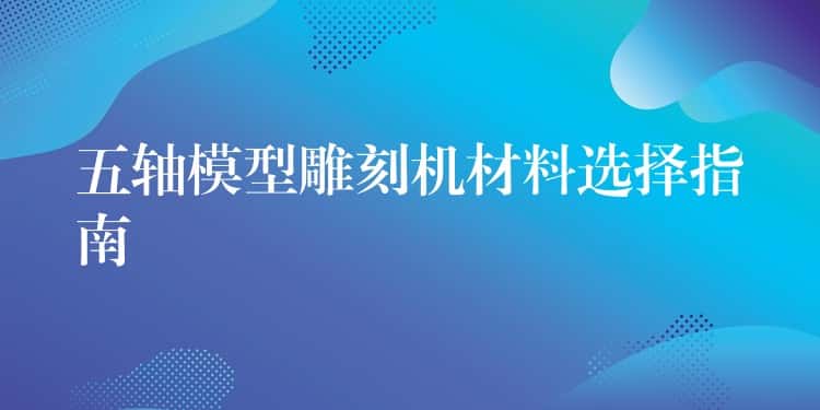 五轴模型雕刻机材料选择指南 五轴模型雕刻机材料选择指南