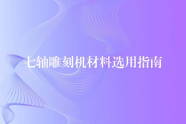 七轴雕刻机材料选用指南 七轴雕刻机材料选用指南
